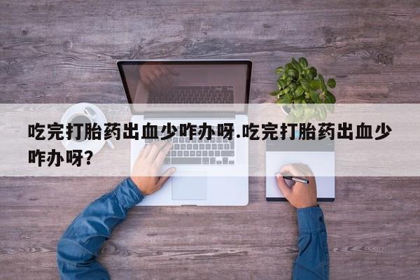 米非司酮片全国药店微信吃完打胎药出血少咋办呀.吃完打胎药出血少咋办呀?
