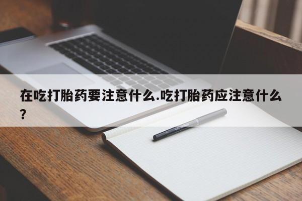 米非司酮片全国药店微信在吃打胎药要注意什么.吃打胎药应注意什么？