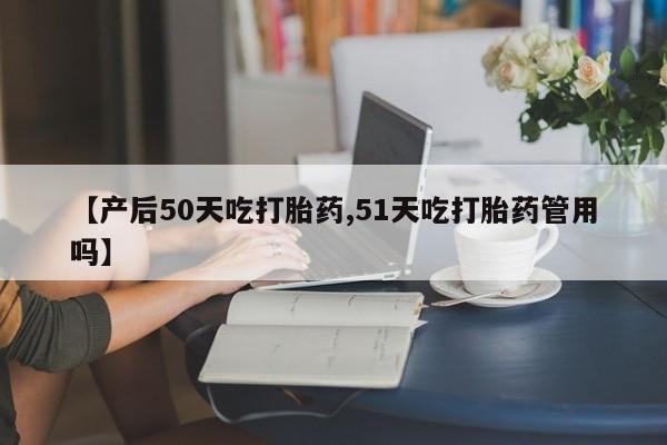 米非司酮片全国药店微信【产后50天吃打胎药,51天吃打胎药管用吗】