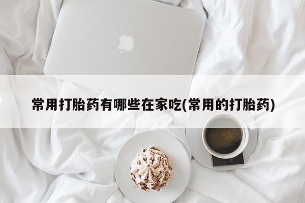 米非司酮片全国药店微信常用打胎药有哪些在家吃(常用的打胎药)