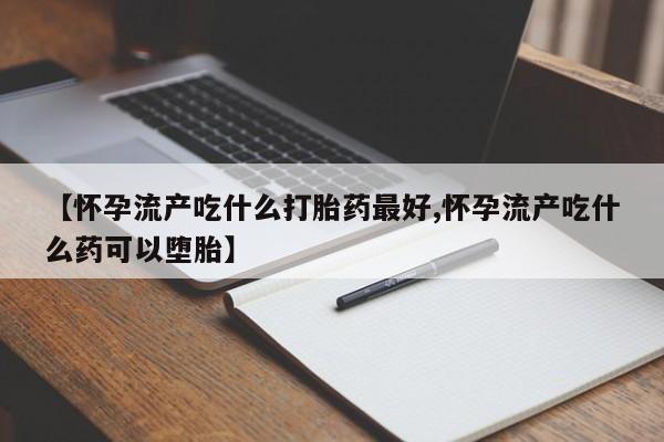 米非司酮片全国药店微信【怀孕流产吃什么打胎药最好,怀孕流产吃什么药可以堕胎】
