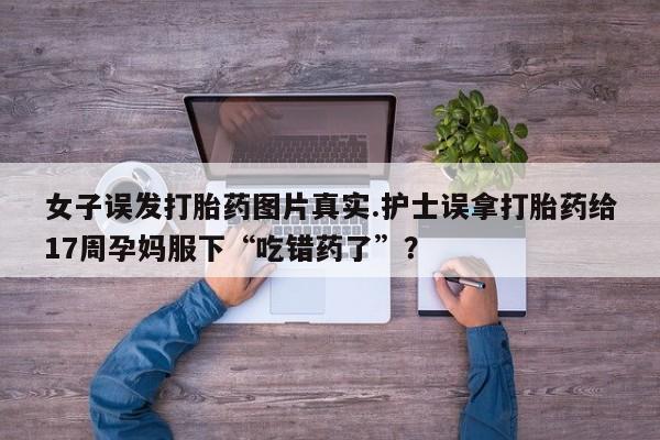 米非司酮片全国药店微信女子误发打胎药图片真实.护士误拿打胎药给17周孕妈服下“吃错药了”?