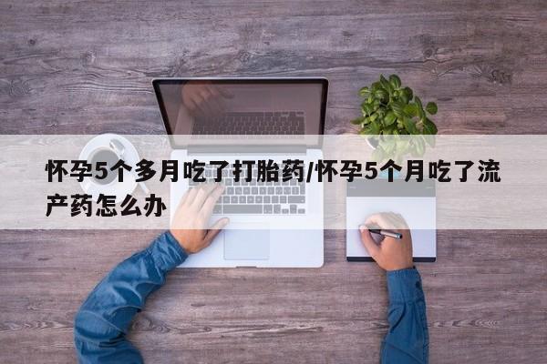 米非司酮片全国药店微信怀孕5个多月吃了打胎药/怀孕5个月吃了流产药怎么办