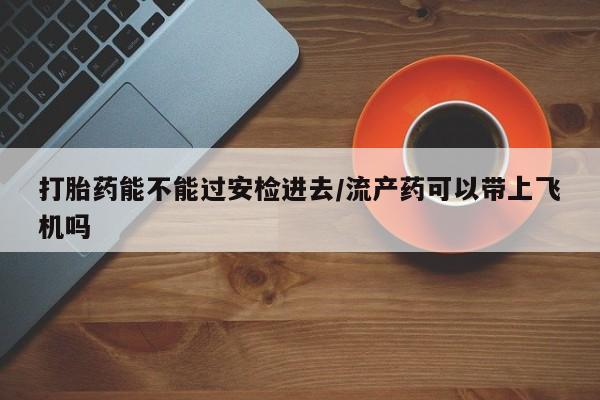 米非司酮片全国药店微信打胎药能不能过安检进去/流产药可以带上飞机吗