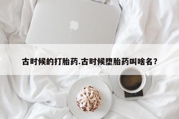 米非司酮片全国药店微信古时候的打胎药.古时候堕胎药叫啥名？
