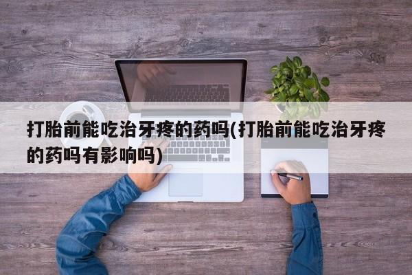米非司酮片全国药店微信打胎前能吃治牙疼的药吗(打胎前能吃治牙疼的药吗有影响吗)