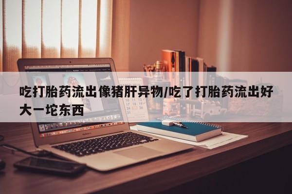 米非司酮片全国药店微信吃打胎药流出像猪肝异物/吃了打胎药流出好大一坨东西
