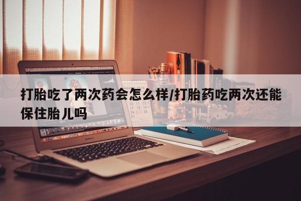 米非司酮片全国药店微信打胎吃了两次药会怎么样/打胎药吃两次还能保住胎儿吗