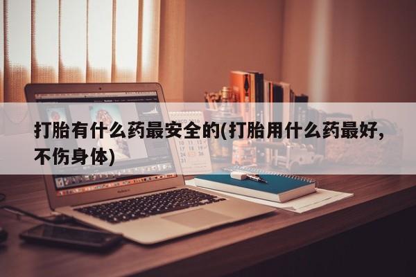 米非司酮片全国药店微信打胎有什么药最安全的(打胎用什么药最好,不伤身体)