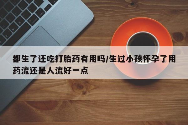 米非司酮片全国药店微信都生了还吃打胎药有用吗/生过小孩怀孕了用药流还是人流好一点