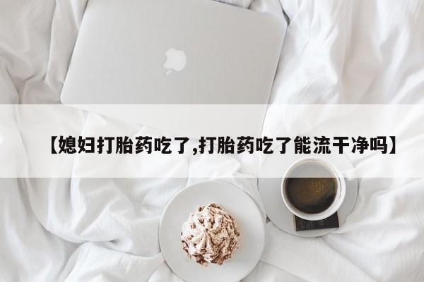 米非司酮片全国药店微信【媳妇打胎药吃了,打胎药吃了能流干净吗】