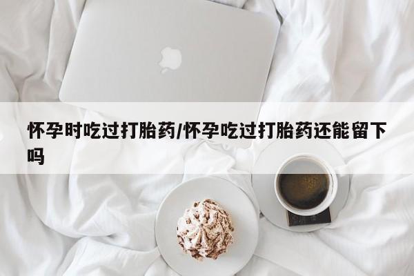 米非司酮片全国药店微信怀孕时吃过打胎药/怀孕吃过打胎药还能留下吗