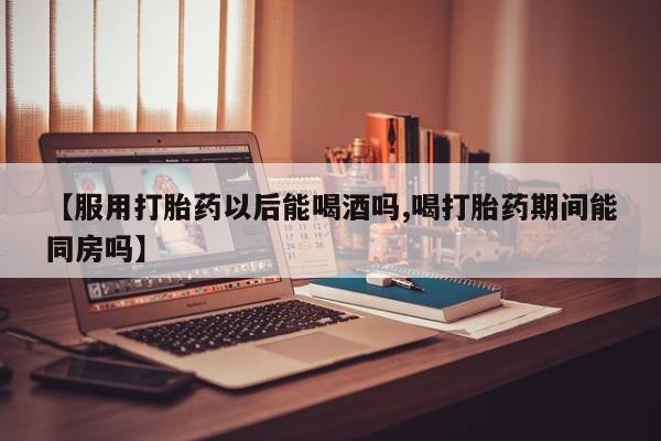 米非司酮片全国药店微信【服用打胎药以后能喝酒吗,喝打胎药期间能同房吗】