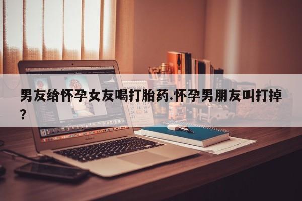 米非司酮片全国药店微信男友给怀孕女友喝打胎药.怀孕男朋友叫打掉？