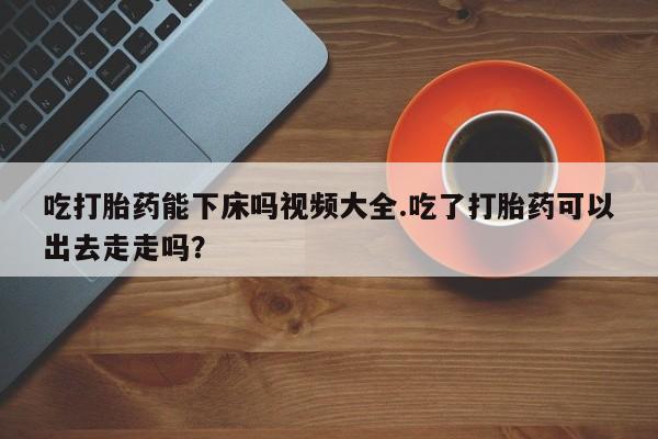米非司酮片全国药店微信吃打胎药能下床吗视频大全.吃了打胎药可以出去走走吗？