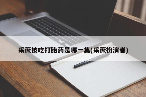 米非司酮片全国药店微信采薇被吃打胎药是哪一集(采薇扮演者)
