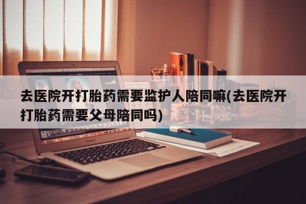 米非司酮片全国药店微信去医院开打胎药需要监护人陪同嘛(去医院开打胎药需要父母陪同吗)