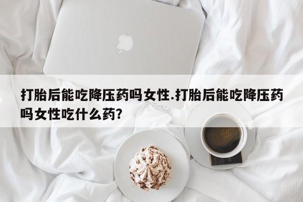 米非司酮片全国药店微信打胎后能吃降压药吗女性.打胎后能吃降压药吗女性吃什么药？
