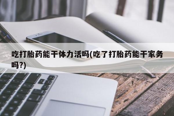 米非司酮片全国药店微信吃打胎药能干体力活吗(吃了打胎药能干家务吗?)