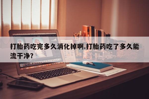 米非司酮片全国药店微信打胎药吃完多久消化掉啊.打胎药吃了多久能流干净？