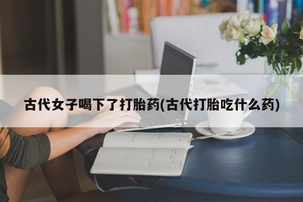 米非司酮片全国药店微信古代女子喝下了打胎药(古代打胎吃什么药)