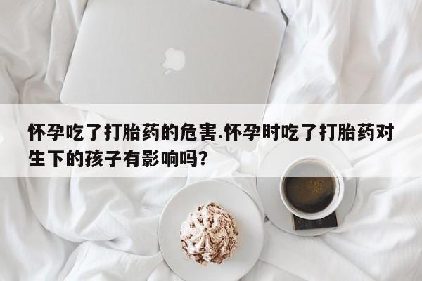 米非司酮片全国药店微信怀孕吃了打胎药的危害.怀孕时吃了打胎药对生下的孩子有影响吗？
