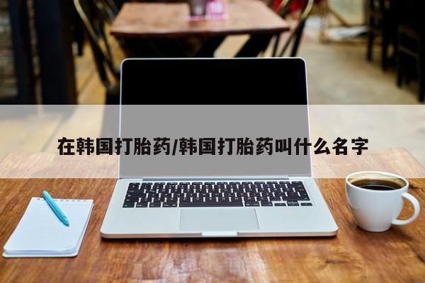 米非司酮片全国药店微信在韩国打胎药/韩国打胎药叫什么名字