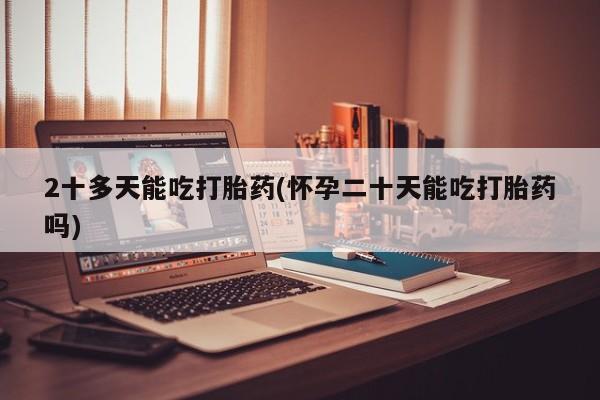 米非司酮片全国药店微信2十多天能吃打胎药(怀孕二十天能吃打胎药吗)