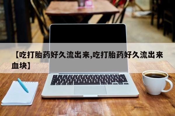 米非司酮片全国药店微信【吃打胎药好久流出来,吃打胎药好久流出来血块】