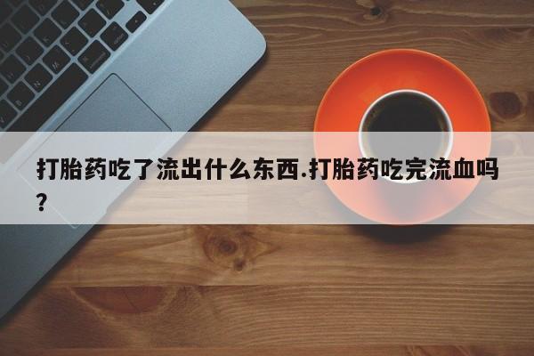 米非司酮片全国药店微信打胎药吃了流出什么东西.打胎药吃完流血吗？