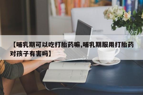 米非司酮片全国药店微信【哺乳期可以吃打胎药嘛,哺乳期服用打胎药对孩子有害吗】