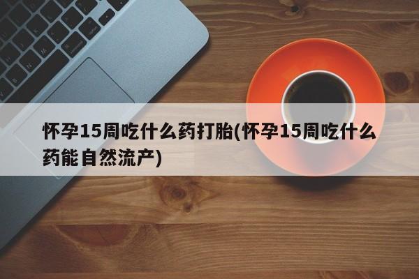 米非司酮片全国药店微信怀孕15周吃什么药打胎(怀孕15周吃什么药能自然流产)