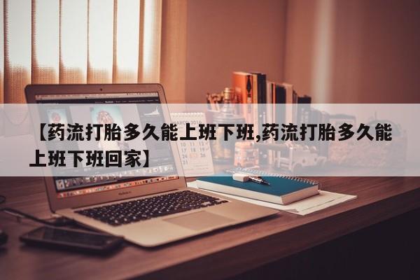 米非司酮片全国药店微信【药流打胎多久能上班下班,药流打胎多久能上班下班回家】