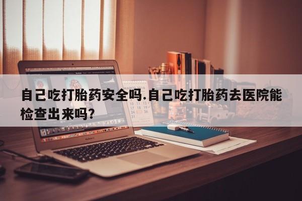 米非司酮片全国药店微信自己吃打胎药安全吗.自己吃打胎药去医院能检查出来吗？