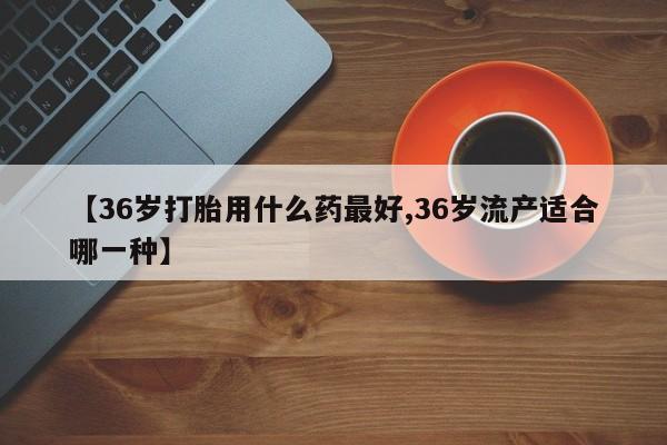 米非司酮片全国药店微信【36岁打胎用什么药最好,36岁流产适合哪一种】